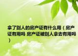 拿了别人的房产证有什么用（房产证有用吗 房产证被别人拿去有用吗）