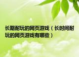长期耐玩的网页游戏（长时间耐玩的网页游戏有哪些）