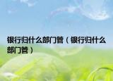 银行归什么部门管（银行归什么部门管）