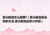 舌尖起泡怎么回事?（舌尖起泡后治愈的方法,舌尖起泡治愈小妙招）