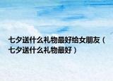 七夕送什么礼物最好给女朋友（七夕送什么礼物最好）