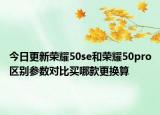 今日更新荣耀50se和荣耀50pro区别参数对比买哪款更换算