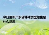 今日更新广东省特殊类型招生是什么意思
