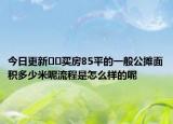 今日更新﻿﻿买房85平的一般公摊面积多少米呢流程是怎么样的呢