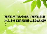 百香果用开水冲好吗（百香果能用冰水冲吗 百香果用什么水泡比较好）