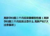 高龄孕妇前三个月应该做哪些检查（高龄孕妇前三个月应该注意什么 高龄产妇7大注意事项）