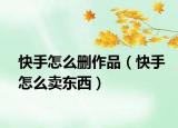 快手怎么删作品（快手怎么卖东西）