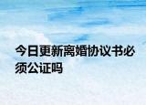 今日更新离婚协议书必须公证吗