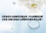 公积金在什么时候可以取出来（什么时候可以取公积金 住房公积金什么时候可以取出来怎么取）