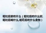 呕吐后要吃什么（呕吐后吃什么好,呕吐后喝什么,呕吐后吃什么食物）