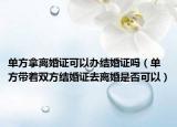 单方拿离婚证可以办结婚证吗（单方带着双方结婚证去离婚是否可以）