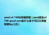 amd x4 740玩英雄联盟（amd速龙x4 740 quud core配什么显卡可以让英雄联盟fps上百）