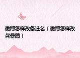 微博怎样改备注名（微博怎样改背景图）