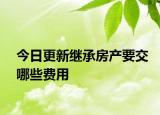 今日更新继承房产要交哪些费用