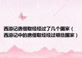 西游记唐僧取经经过了几个国家（西游记中的唐僧取经经过哪些国家）