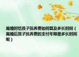 离婚时给孩子抚养费如何算及多长时间（离婚后孩子抚养费的支付年限是多长时间呢）