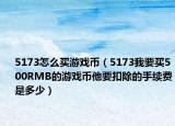 5173怎么买游戏币（5173我要买500RMB的游戏币他要扣除的手续费是多少）