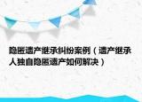 隐匿遗产继承纠纷案例（遗产继承人独自隐匿遗产如何解决）