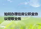 如何办理住房公积金协议提取业务
