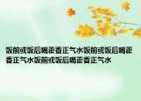饭前或饭后喝藿香正气水饭前或饭后喝藿香正气水饭前或饭后喝藿香正气水