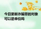 今日更新诈骗罪的对象可以是单位吗