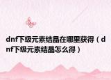 dnf下级元素结晶在哪里获得（dnf下级元素结晶怎么得）