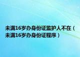 未满16岁办身份证监护人不在（未满16岁办身份证程序）