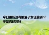 今日更新没有独生子女证的到60岁是否能领钱