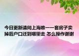今日更新请问上海唯一一套房子卖掉后户口迁到哪里去 怎么操作谢谢