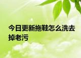 今日更新拖鞋怎么洗去掉老污