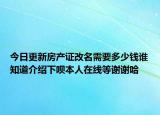 今日更新房产证改名需要多少钱谁知道介绍下呗本人在线等谢谢哈