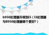 b950处理器升级到i5（I3处理器与B950处理器哪个更好?）