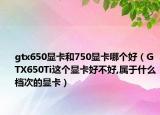 gtx650显卡和750显卡哪个好（GTX650Ti这个显卡好不好,属于什么档次的显卡）