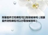 刑事案件交检察院可以取保候审吗（刑事案件到检察院可以办取保候审吗）