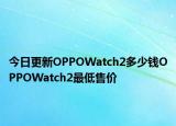 今日更新OPPOWatch2多少钱OPPOWatch2最低售价