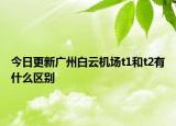 今日更新广州白云机场t1和t2有什么区别