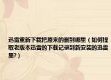 迅雷重新下载把原来的删到哪里（如何提取老版本迅雷的下载记录到新安装的迅雷里?）