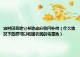 农村闲置地宅基地政府收回补偿（什么情况下政府可以收回农民的宅基地）