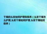 干燥的头发如何护理和保养（头发干燥怎么护理,头发干燥如何护理,头发干燥如何保养）