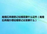 离婚后再婚登记结婚需要什么证件（离婚后再婚办理结婚登记证需要什么）
