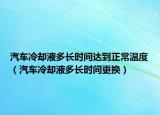 汽车冷却液多长时间达到正常温度（汽车冷却液多长时间更换）