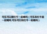 可乐可以跟红牛一起喝吗（可乐和红牛能一起喝吗,可乐可以和红牛一起喝吗）
