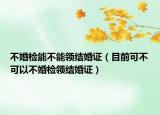不婚检能不能领结婚证（目前可不可以不婚检领结婚证）