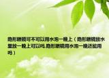 隐形眼镜可不可以用水泡一晚上（隐形眼镜放水里放一晚上可以吗,隐形眼镜用水泡一晚还能用吗）