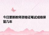 今日更新教师资格证笔试成绩保留几年