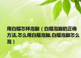 用白醋怎样泡脚（白醋泡脚的正确方法,怎么用白醋泡脚,白醋泡脚怎么泡）
