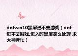 dnfwin10黑屏进不去游戏（dnf 进不去游戏,进入时黑屏怎么处理 求大神帮忙）