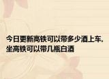 今日更新高铁可以带多少酒上车,坐高铁可以带几瓶白酒