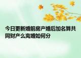 今日更新婚前房产婚后加名算共同财产么离婚如何分