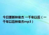 今日更新林俊杰 一千年以后（一千年以后林俊杰mp3）